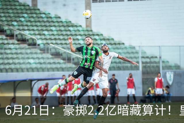 6月21日：豪掷2.2亿暗藏算计！皇马声东击西布局，奥利塞成西甲争冠关键落子